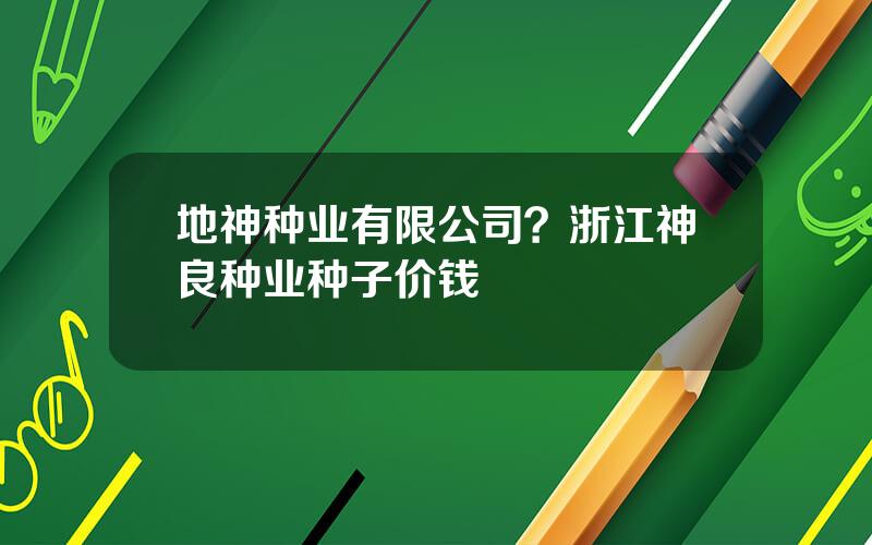 地神种业有限公司？浙江神良种业种子价钱