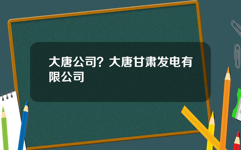 大唐公司？大唐甘肃发电有限公司