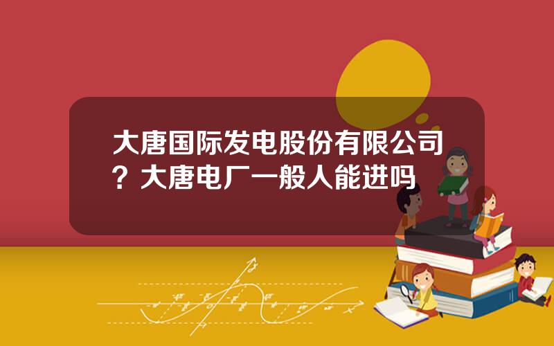 大唐国际发电股份有限公司？大唐电厂一般人能进吗