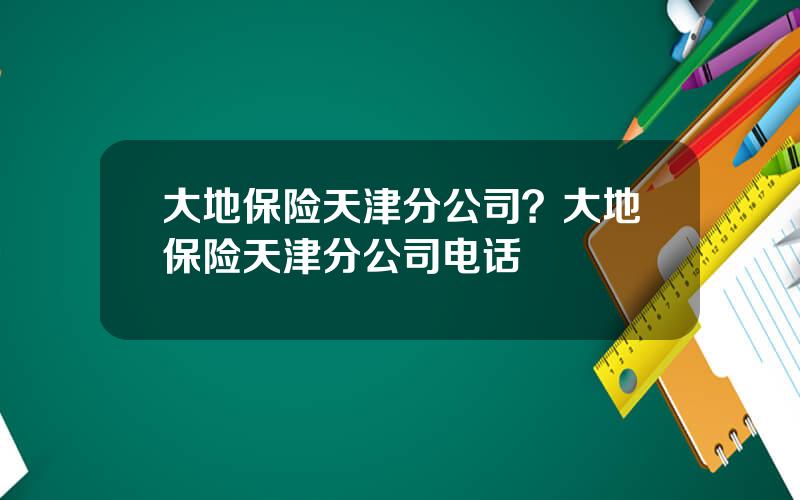 大地保险天津分公司？大地保险天津分公司电话