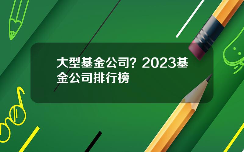 大型基金公司？2023基金公司排行榜