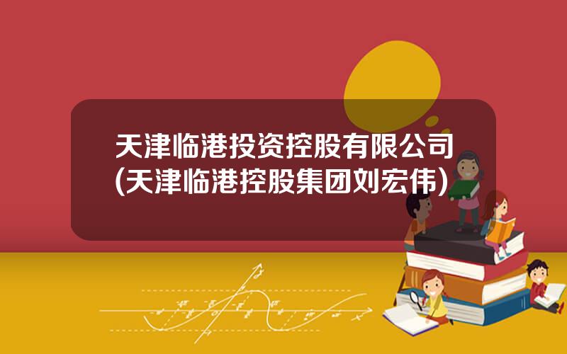 天津临港投资控股有限公司(天津临港控股集团刘宏伟)