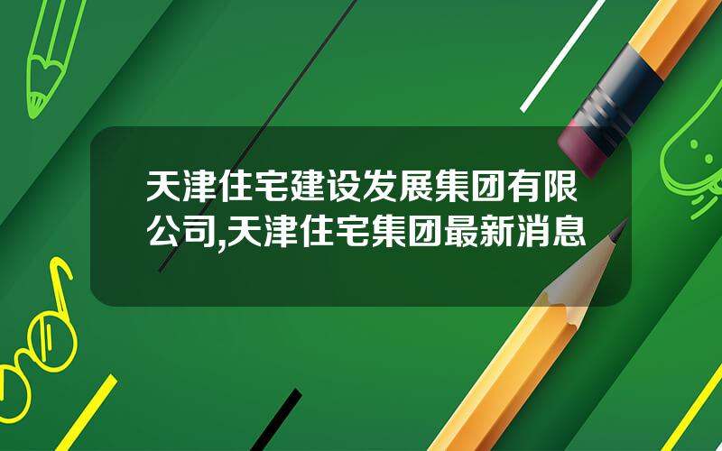 天津住宅建设发展集团有限公司,天津住宅集团最新消息