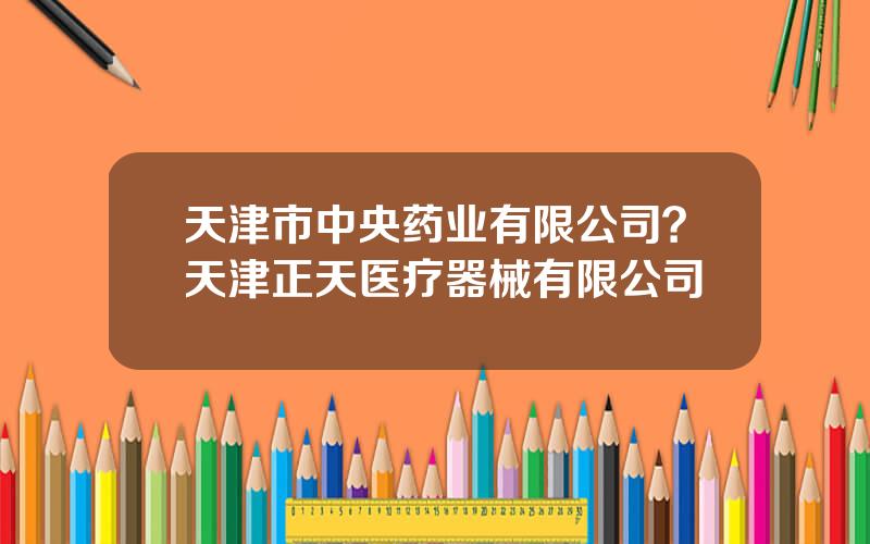 天津市中央药业有限公司？天津正天医疗器械有限公司