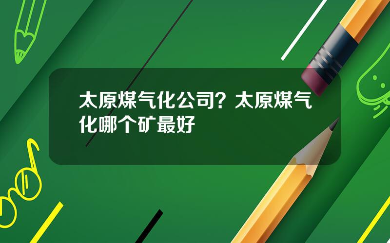 太原煤气化公司？太原煤气化哪个矿最好