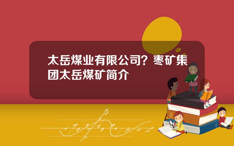 太岳煤业有限公司？枣矿集团太岳煤矿简介