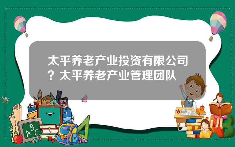 太平养老产业投资有限公司？太平养老产业管理团队