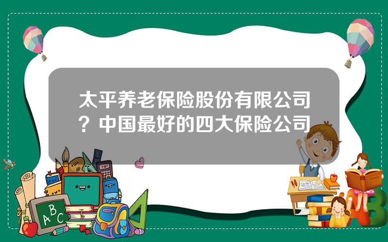 太平养老保险股份有限公司？中国最好的四大保险公司