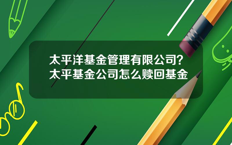 太平洋基金管理有限公司？太平基金公司怎么赎回基金