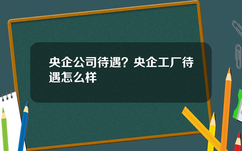 央企公司待遇？央企工厂待遇怎么样