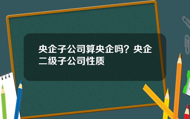 央企子公司算央企吗？央企二级子公司性质