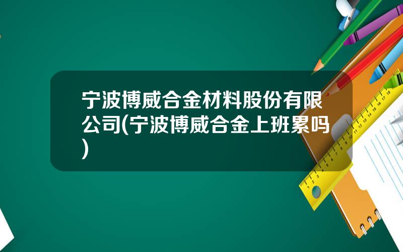 宁波博威合金材料股份有限公司(宁波博威合金上班累吗)