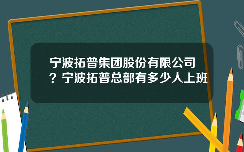 宁波拓普集团股份有限公司？宁波拓普总部有多少人上班