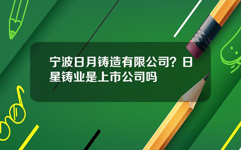 宁波日月铸造有限公司？日星铸业是上市公司吗