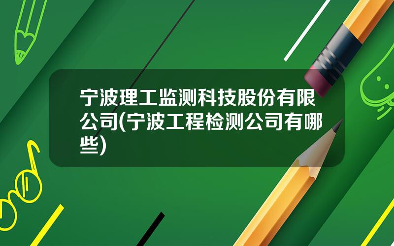 宁波理工监测科技股份有限公司(宁波工程检测公司有哪些)