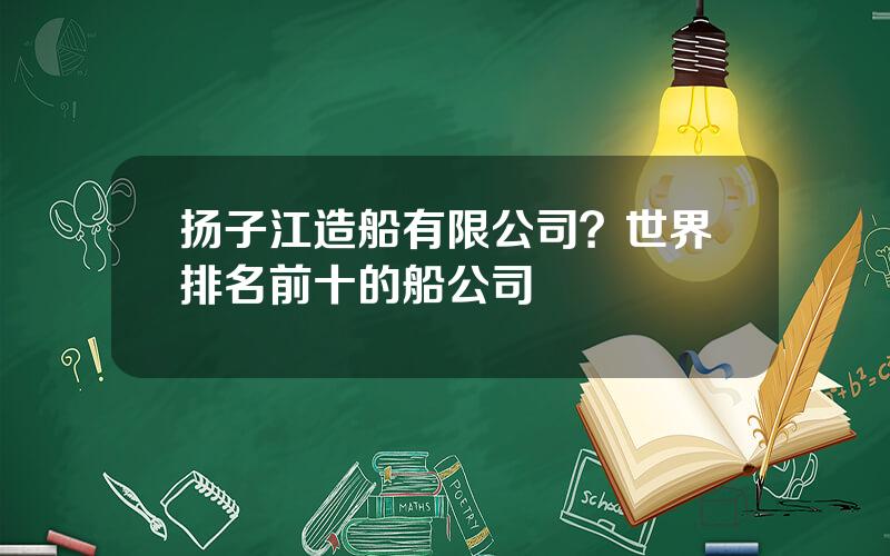 扬子江造船有限公司？世界排名前十的船公司