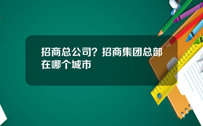 招商总公司？招商集团总部在哪个城市