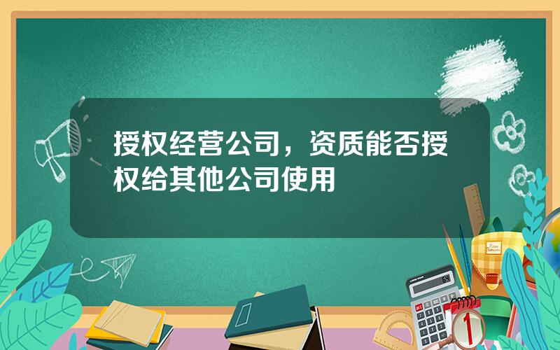 授权经营公司，资质能否授权给其他公司使用