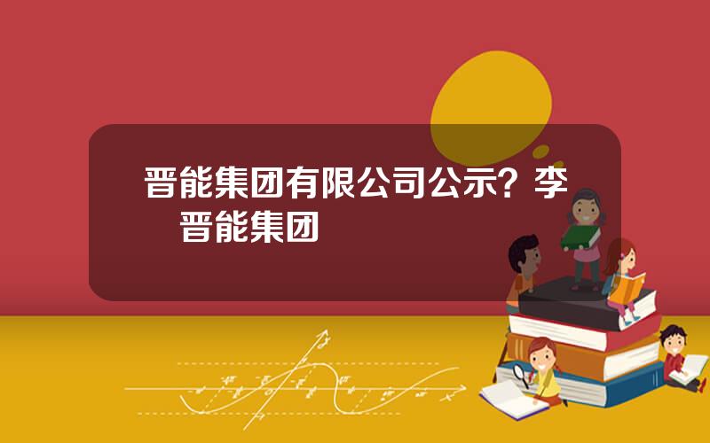 晋能集团有限公司公示？李垚晋能集团