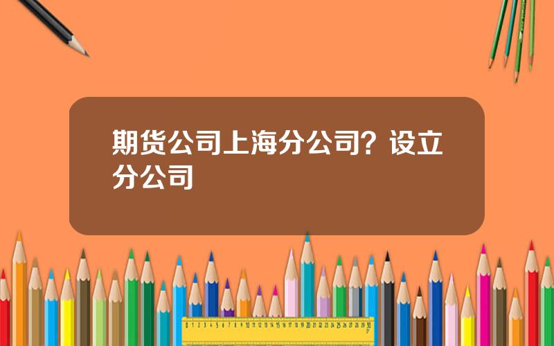 期货公司上海分公司？设立分公司