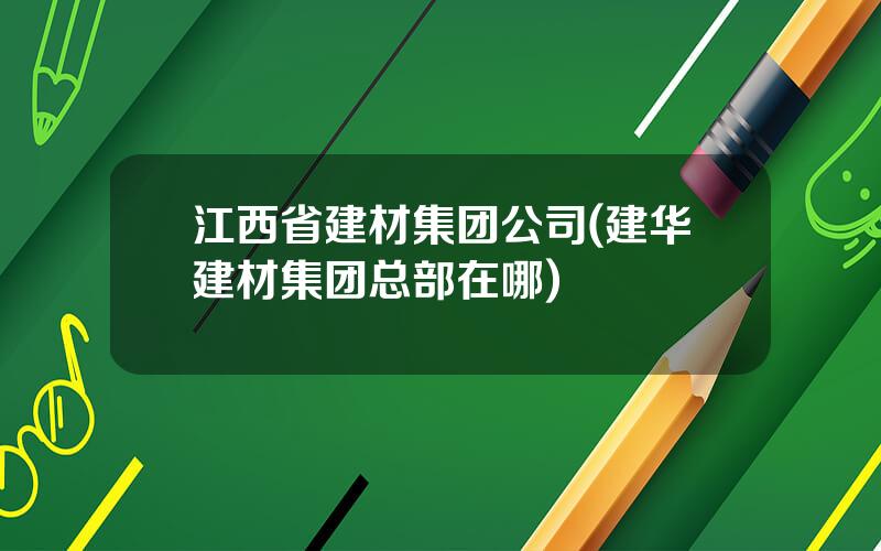 江西省建材集团公司(建华建材集团总部在哪)