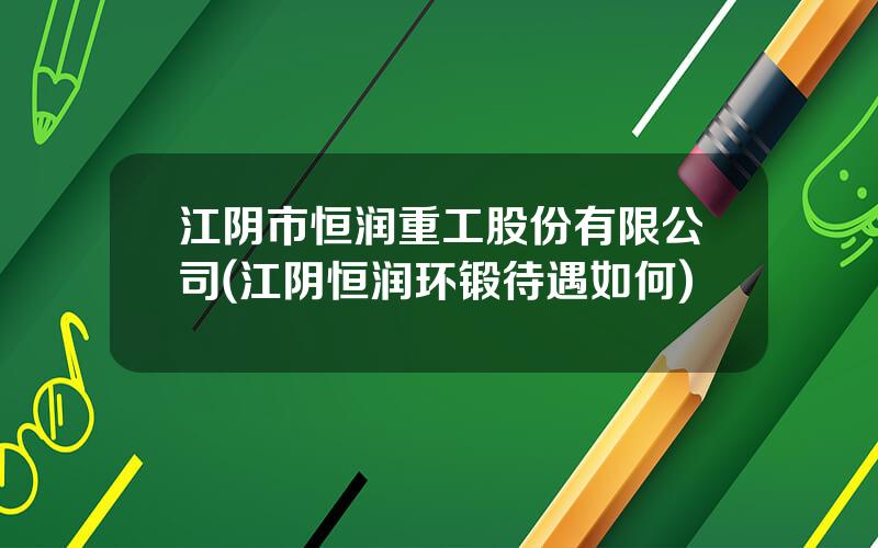 江阴市恒润重工股份有限公司(江阴恒润环锻待遇如何)