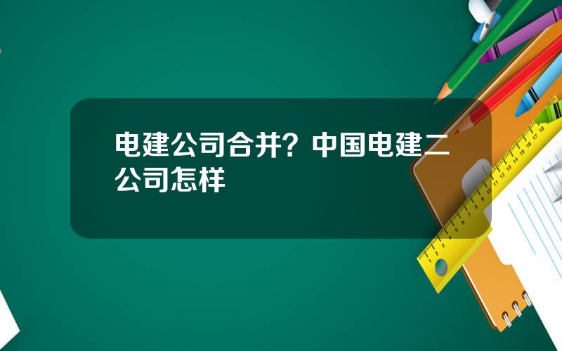 电建公司合并？中国电建二公司怎样