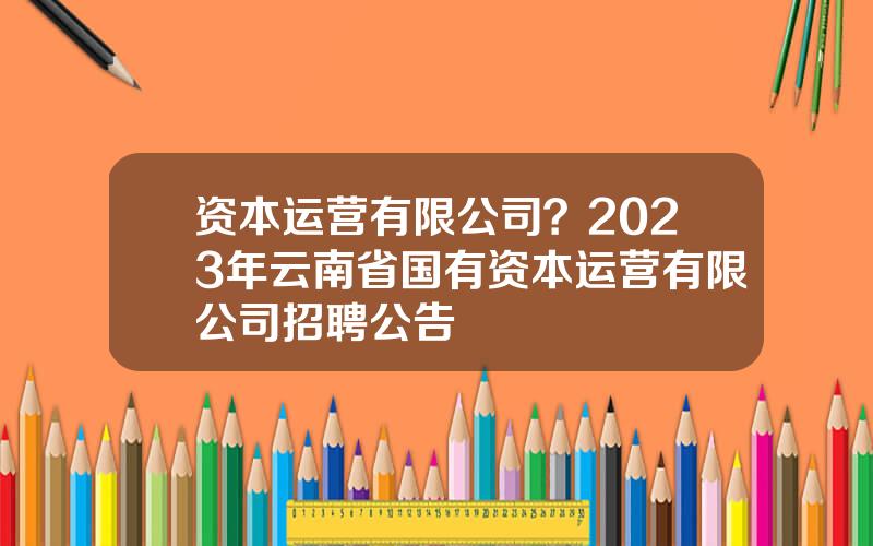 资本运营有限公司？2023年云南省国有资本运营有限公司招聘公告